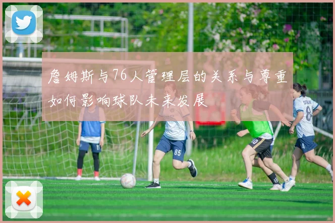 詹姆斯与76人管理层的关系与尊重如何影响球队未来发展