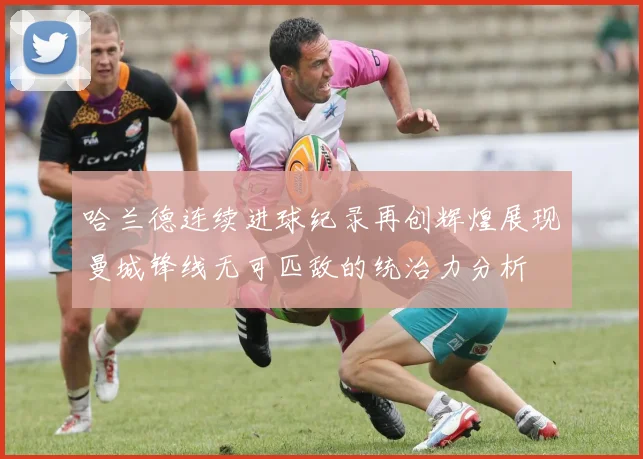 哈兰德连续进球纪录再创辉煌展现曼城锋线无可匹敌的统治力分析