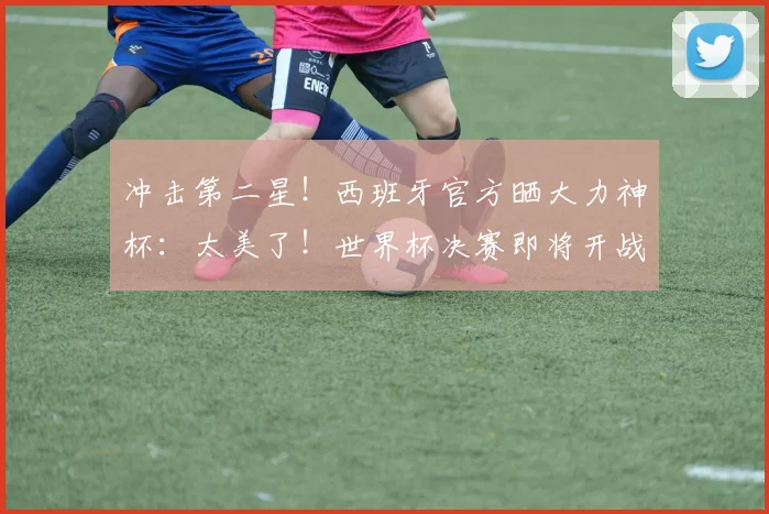 冲击第二星！西班牙官方晒大力神杯：太美了！世界杯决赛即将开战