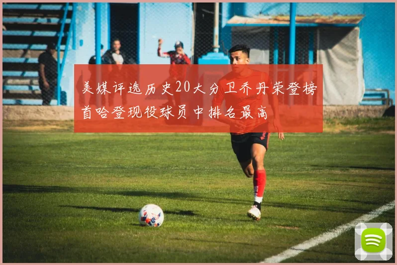 美媒评选历史20大分卫乔丹荣登榜首哈登现役球员中排名最高