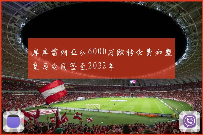 库库雷利亚以6000万欧转会费加盟皇马合同签至2032年