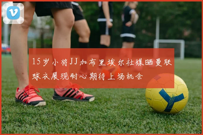 15岁小将JJ加布里埃尔社媒晒曼联球衣展现耐心期待上场机会