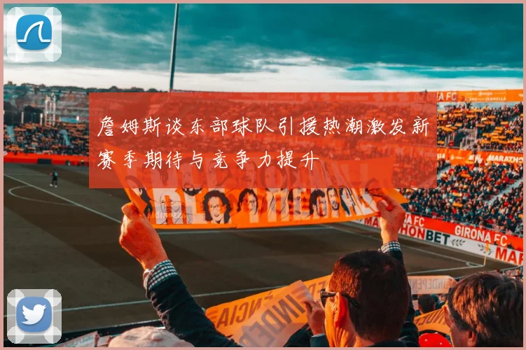 詹姆斯谈东部球队引援热潮激发新赛季期待与竞争力提升