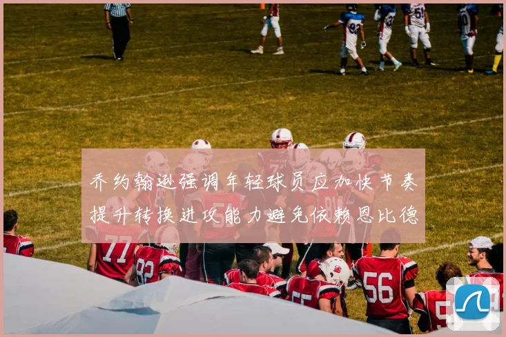 乔约翰逊强调年轻球员应加快节奏提升转换进攻能力避免依赖恩比德阵地战